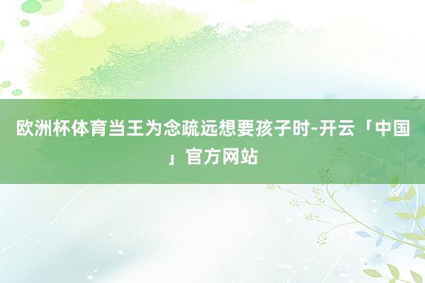 欧洲杯体育当王为念疏远想要孩子时-开云「中国」官方网站