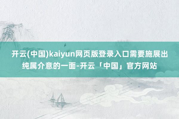 开云(中国)kaiyun网页版登录入口需要施展出纯属介意的一面-开云「中国」官方网站