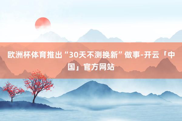 欧洲杯体育推出“30天不测换新”做事-开云「中国」官方网站