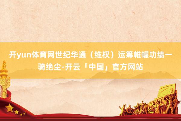 开yun体育网 世纪华通(维权)运筹帷幄功绩一骑绝尘-开云「中国」官方网站