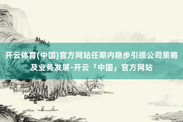 开云体育(中国)官方网站任期内稳步引颈公司策略及业务发展-开云「中国」官方网站