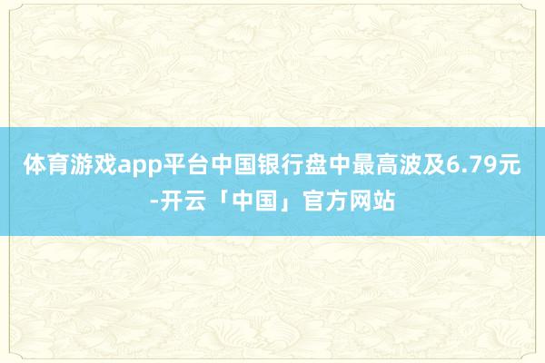 体育游戏app平台中国银行盘中最高波及6.79元-开云「中国」官方网站