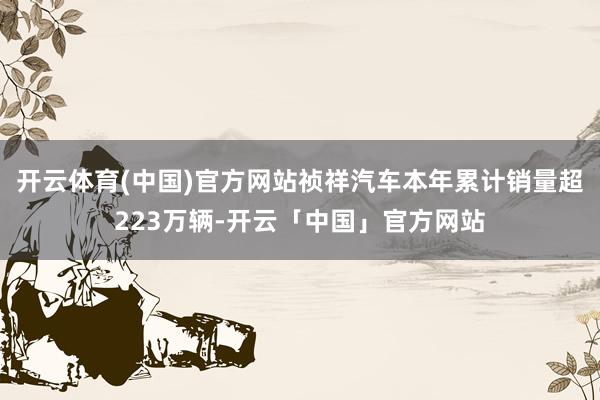 开云体育(中国)官方网站祯祥汽车本年累计销量超223万辆-开云「中国」官方网站