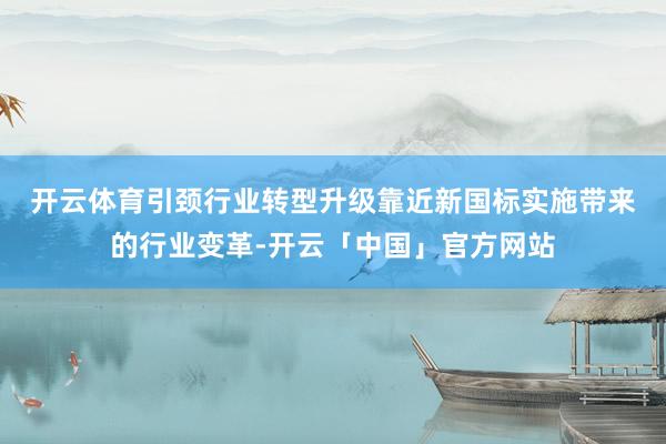 开云体育引颈行业转型升级　　靠近新国标实施带来的行业变革-开云「中国」官方网站