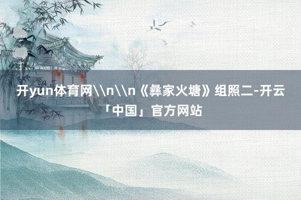开yun体育网\n\n《彝家火塘》组照二-开云「中国」官方网站
