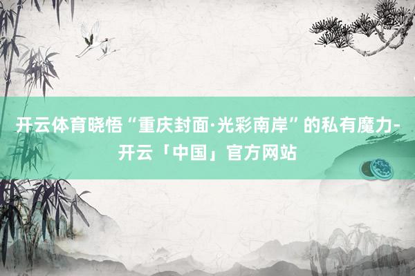 开云体育晓悟“重庆封面·光彩南岸”的私有魔力-开云「中国」官方网站