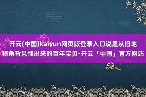 开云(中国)kaiyun网页版登录入口说是从旧地犄角旮旯翻出来的百年宝贝-开云「中国」官方网站