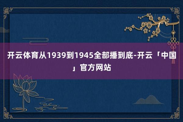 开云体育从1939到1945全部播到底-开云「中国」官方网站