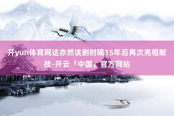 开yun体育网这亦然该剧时隔15年后再次亮相献技-开云「中国」官方网站