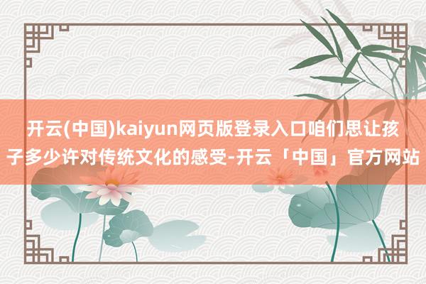 开云(中国)kaiyun网页版登录入口咱们思让孩子多少许对传统文化的感受-开云「中国」官方网站