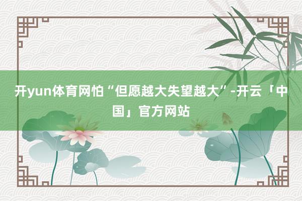 开yun体育网怕“但愿越大失望越大”-开云「中国」官方网站