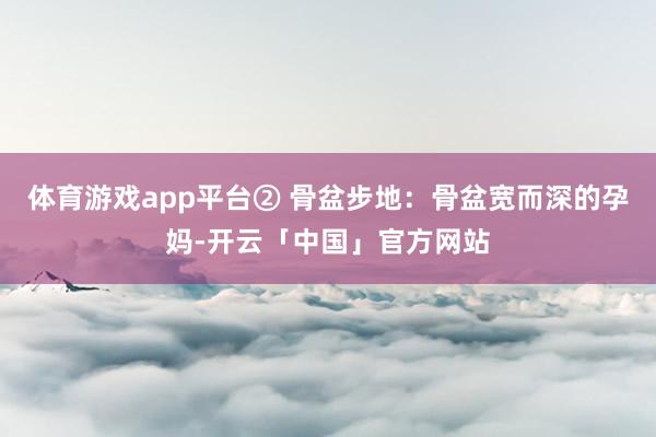 体育游戏app平台② 骨盆步地：骨盆宽而深的孕妈-开云「中国」官方网站