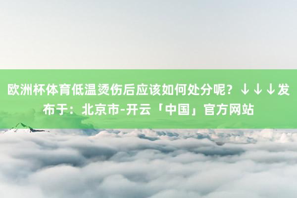 欧洲杯体育低温烫伤后应该如何处分呢？↓↓↓发布于：北京市-开云「中国」官方网站
