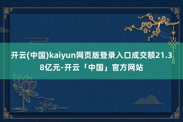 开云(中国)kaiyun网页版登录入口成交额21.38亿元-开云「中国」官方网站