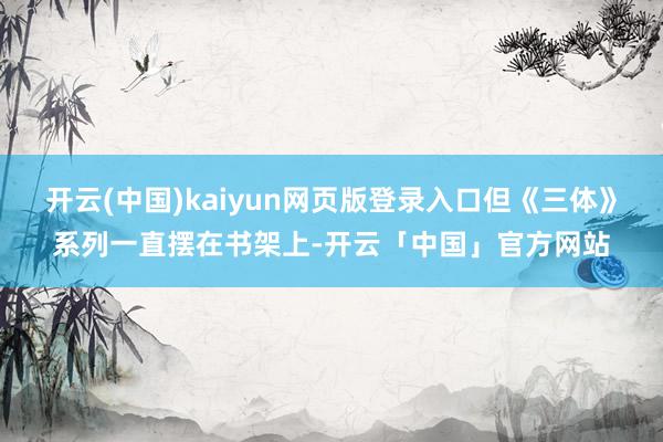 开云(中国)kaiyun网页版登录入口但《三体》系列一直摆在书架上-开云「中国」官方网站