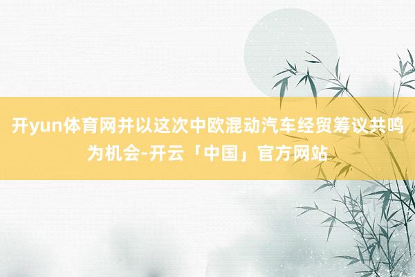 开yun体育网并以这次中欧混动汽车经贸筹议共鸣为机会-开云「中国」官方网站