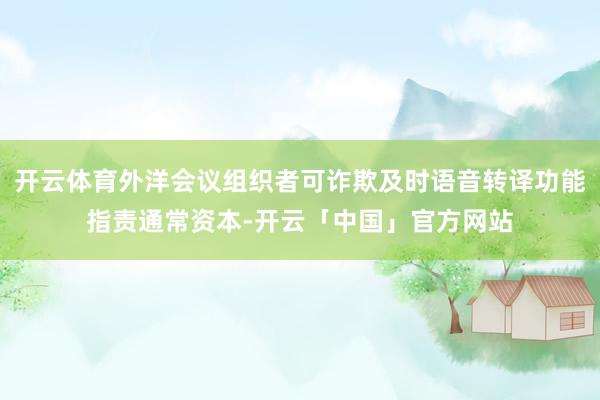 开云体育外洋会议组织者可诈欺及时语音转译功能指责通常资本-开云「中国」官方网站