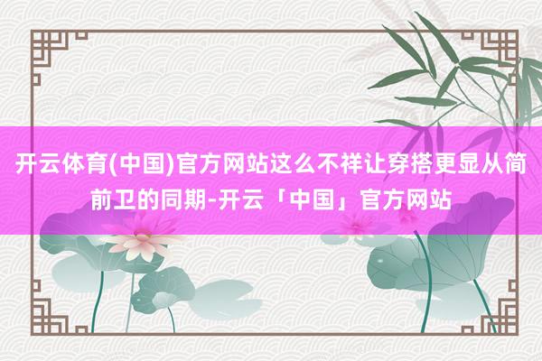 开云体育(中国)官方网站这么不祥让穿搭更显从简前卫的同期-开云「中国」官方网站