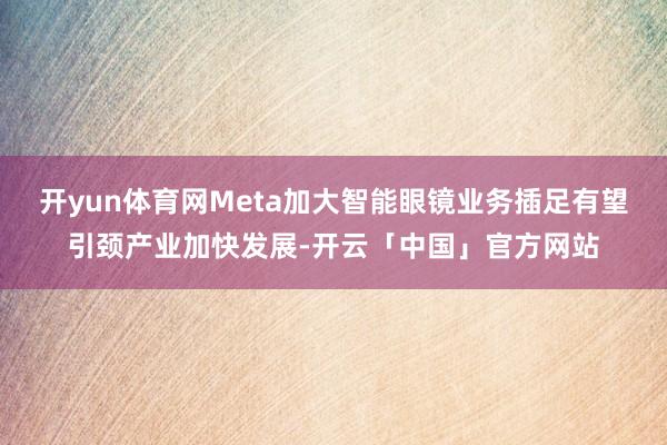 开yun体育网Meta加大智能眼镜业务插足有望引颈产业加快发展-开云「中国」官方网站