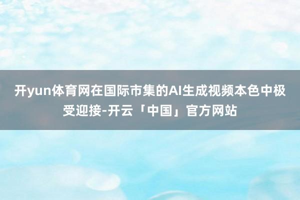 开yun体育网在国际市集的AI生成视频本色中极受迎接-开云「中国」官方网站