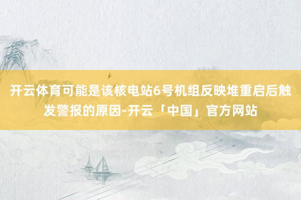 开云体育可能是该核电站6号机组反映堆重启后触发警报的原因-开云「中国」官方网站