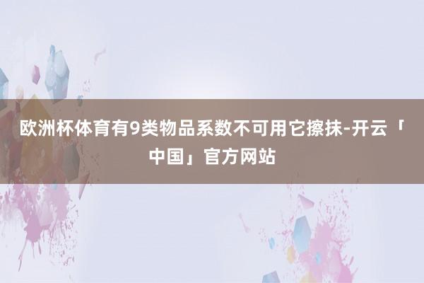 欧洲杯体育有9类物品系数不可用它擦抹-开云「中国」官方网站