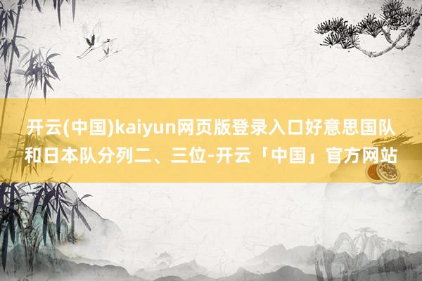 开云(中国)kaiyun网页版登录入口好意思国队和日本队分列二、三位-开云「中国」官方网站