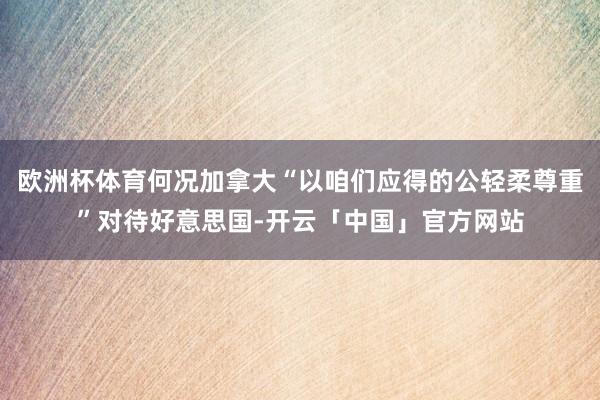 欧洲杯体育何况加拿大“以咱们应得的公轻柔尊重”对待好意思国-开云「中国」官方网站