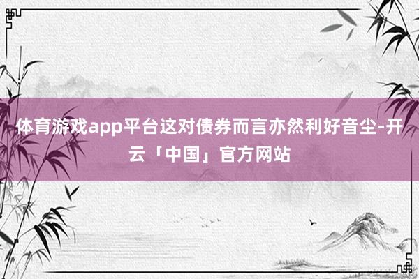 体育游戏app平台这对债券而言亦然利好音尘-开云「中国」官方网站