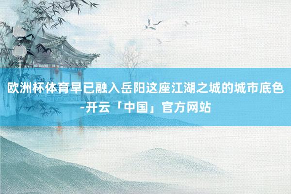 欧洲杯体育早已融入岳阳这座江湖之城的城市底色-开云「中国」官方网站
