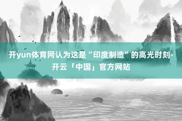 开yun体育网认为这是“印度制造”的高光时刻-开云「中国」官方网站