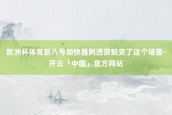欧洲杯体育新八号加快器则透顶蜕变了这个场面-开云「中国」官方网站